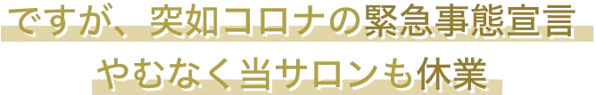 ですが、突如コロナの緊急事態宣言 やむなく当サロンも休業